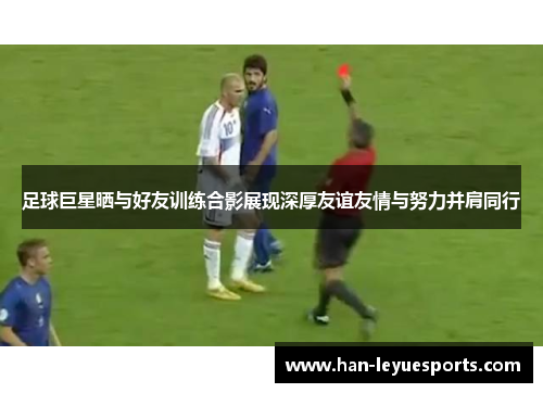 足球巨星晒与好友训练合影展现深厚友谊友情与努力并肩同行