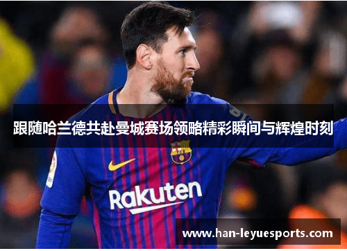 跟随哈兰德共赴曼城赛场领略精彩瞬间与辉煌时刻